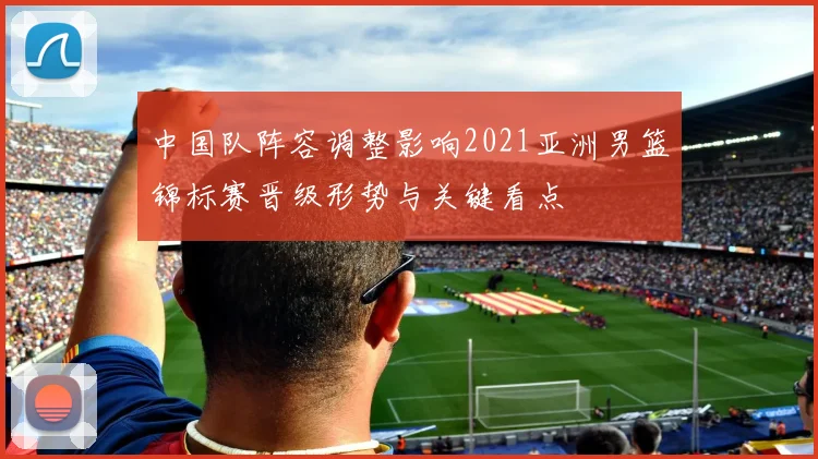 中国队阵容调整影响2021亚洲男篮锦标赛晋级形势与关键看点
