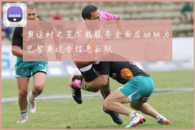 奥运村之星下载服务全面启动助力巴黎奥运会信息获取