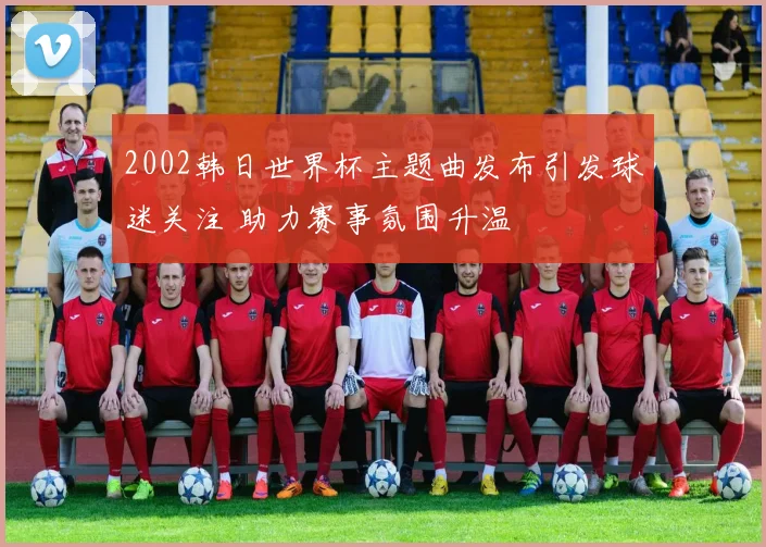 2002韩日世界杯主题曲发布引发球迷关注 助力赛事氛围升温