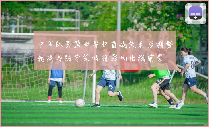 中国队男篮世界杯首战失利后调整轮换与防守策略将影响出线前景