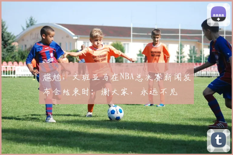 尴尬，文班亚马在NBA总决赛新闻发布会结束时：谢大家，永远不见