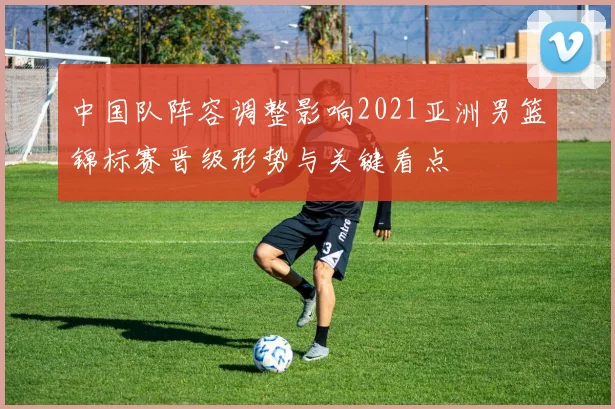中国队阵容调整影响2021亚洲男篮锦标赛晋级形势与关键看点