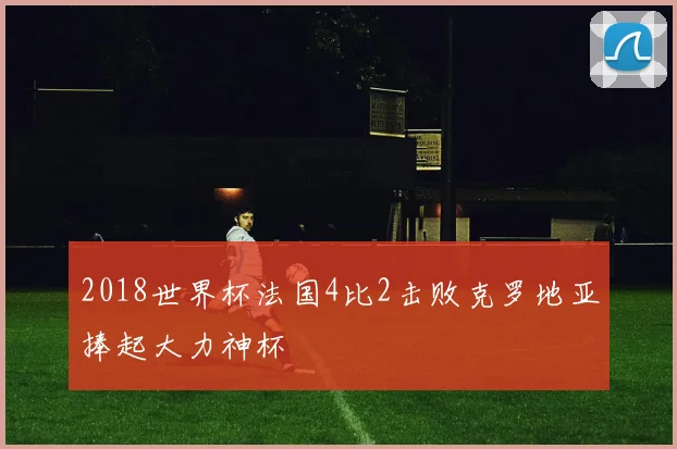 2018世界杯法国4比2击败克罗地亚捧起大力神杯