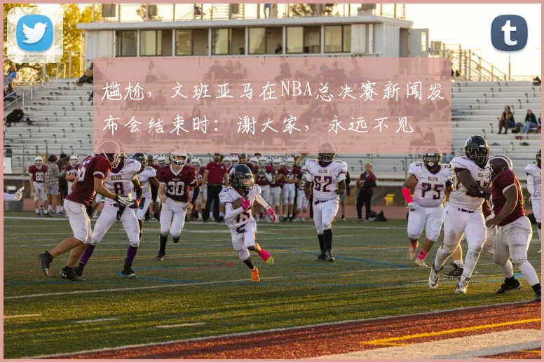 尴尬，文班亚马在NBA总决赛新闻发布会结束时：谢大家，永远不见