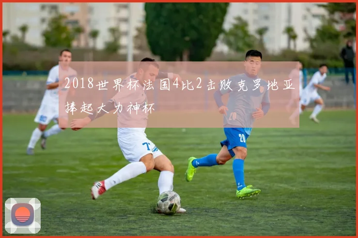 2018世界杯法国4比2击败克罗地亚捧起大力神杯