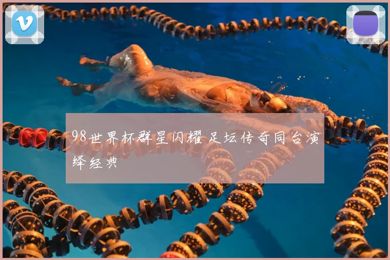 98世界杯群星闪耀 足坛传奇同台演绎经典