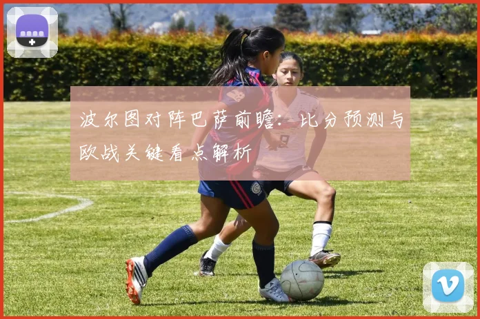 波尔图对阵巴萨前瞻：比分预测与欧战关键看点解析