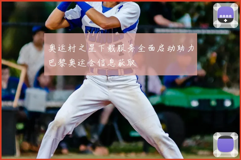 奥运村之星下载服务全面启动助力巴黎奥运会信息获取