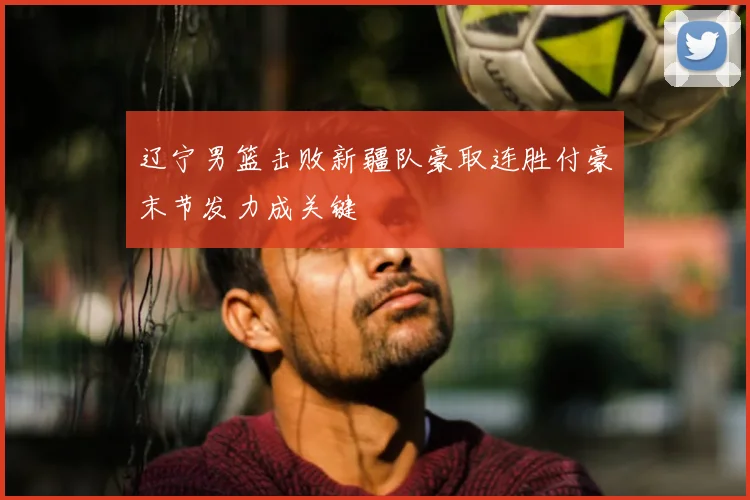 辽宁男篮击败新疆队豪取连胜付豪末节发力成关键