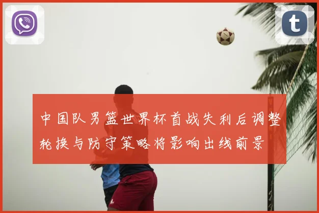 中国队男篮世界杯首战失利后调整轮换与防守策略将影响出线前景