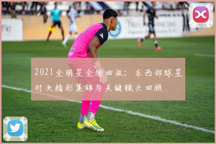 2021全明星全场回放：东西部球星对决精彩集锦与关键镜头回顾