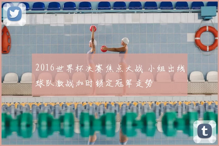 2016世界杯决赛焦点大战 小组出线球队激战加时锁定冠军走势