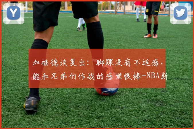 加福德谈复出：脚踝没有不适感，能和兄弟们作战的感觉很棒-NBA新闻