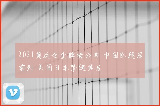2021奥运会金牌榜公布 中国队稳居前列 美国日本紧随其后