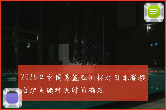 2026年中国男篮亚洲杯对日本赛程出炉关键对决时间确定