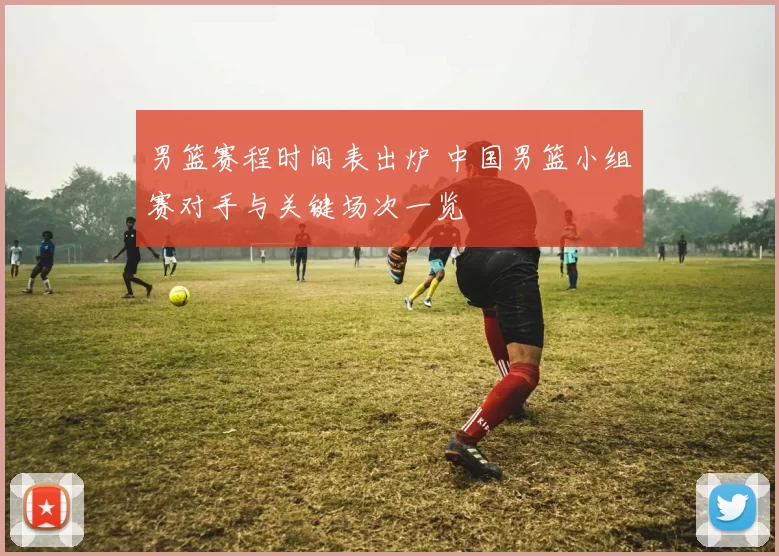 男篮赛程时间表出炉 中国男篮小组赛对手与关键场次一览