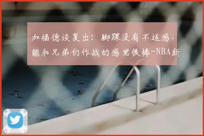 加福德谈复出:脚踝没有不适感,能和兄弟们作战的感觉很棒-NBA新闻