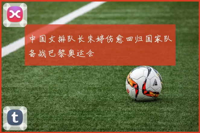 中国女排队长朱婷伤愈回归国家队备战巴黎奥运会