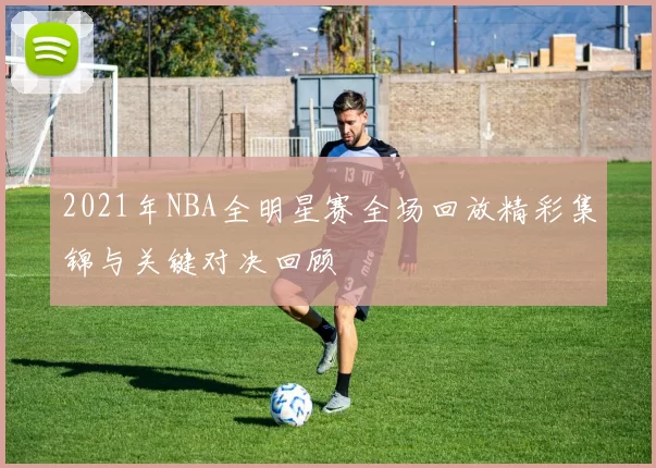 2021年NBA全明星赛全场回放精彩集锦与关键对决回顾