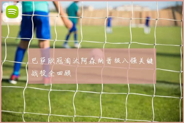 巴萨欧冠淘汰阿森纳晋级八强关键战役全回顾