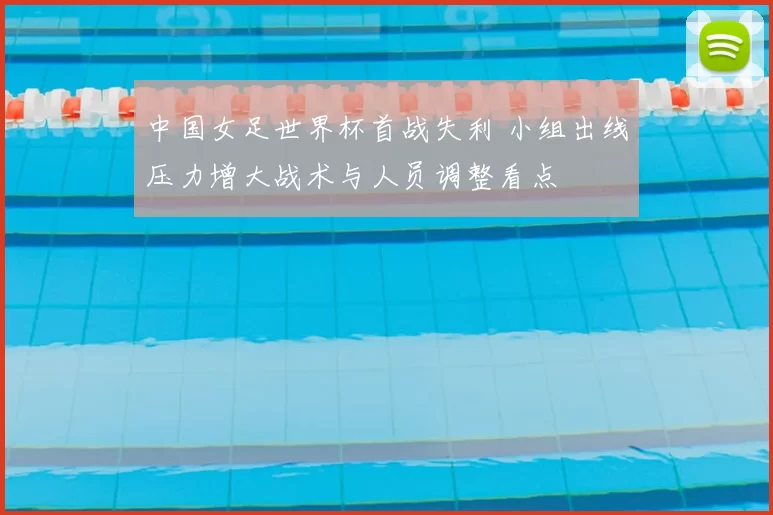 中国女足世界杯首战失利 小组出线压力增大战术与人员调整看点