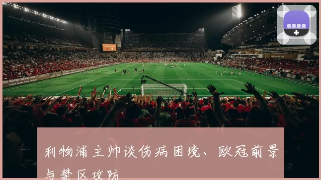 利物浦主帅谈伤病困境、欧冠前景与禁区攻防