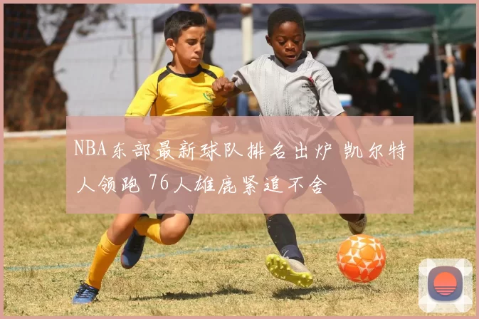 NBA东部最新球队排名出炉 凯尔特人领跑 76人雄鹿紧追不舍