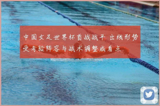 中国女足世界杯首战战平 出线形势受考验阵容与战术调整成看点