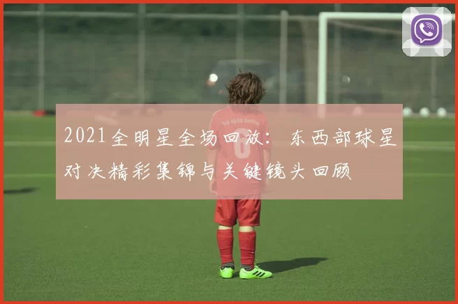 2021全明星全场回放：东西部球星对决精彩集锦与关键镜头回顾