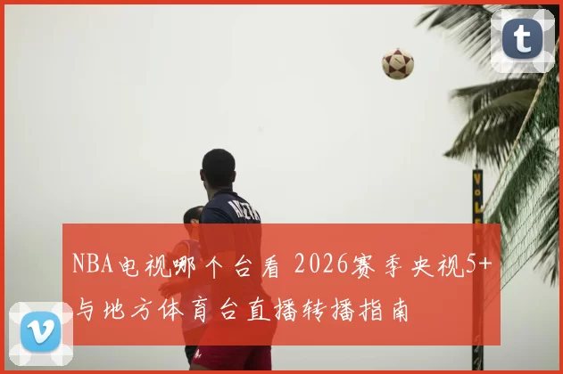 NBA电视哪个台看 2026赛季央视5+与地方体育台直播转播指南