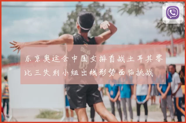 东京奥运会中国女排首战土耳其零比三失利小组出线形势面临挑战