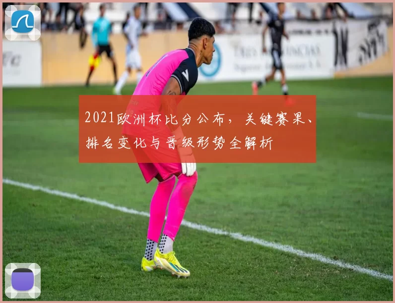2021欧洲杯比分公布，关键赛果、排名变化与晋级形势全解析