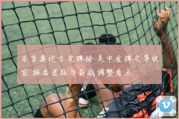 东京奥运会奖牌榜 美中金牌之争收官 排名差距与备战调整看点
