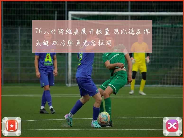 76人对阵雄鹿展开较量 恩比德发挥关键 双方胜负悬念拉满