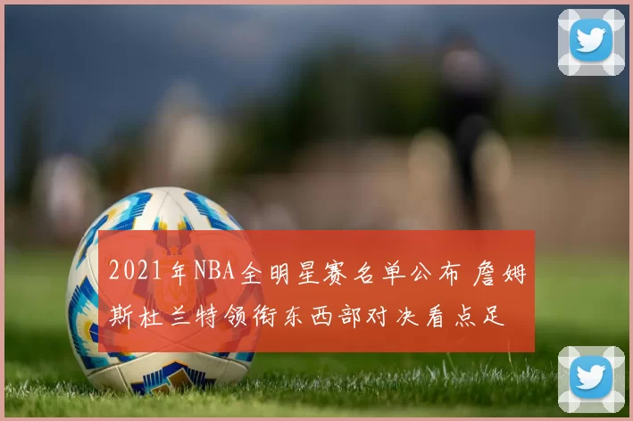 2021年NBA全明星赛名单公布 詹姆斯杜兰特领衔东西部对决看点足