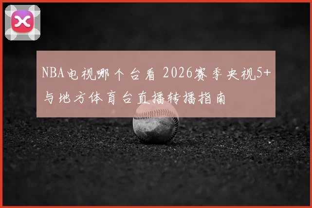 NBA电视哪个台看 2026赛季央视5+与地方体育台直播转播指南