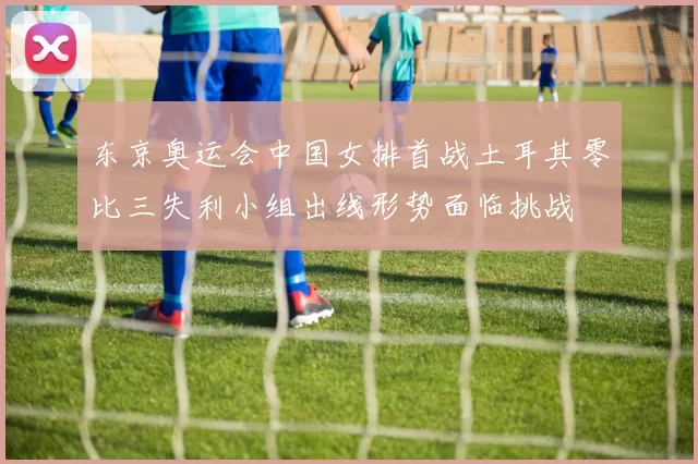 东京奥运会中国女排首战土耳其零比三失利小组出线形势面临挑战