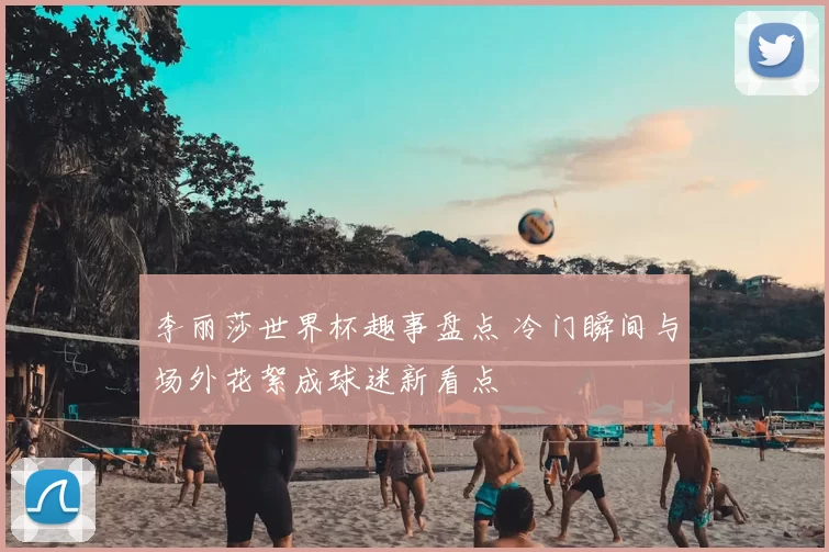 李丽莎世界杯趣事盘点 冷门瞬间与场外花絮成球迷新看点