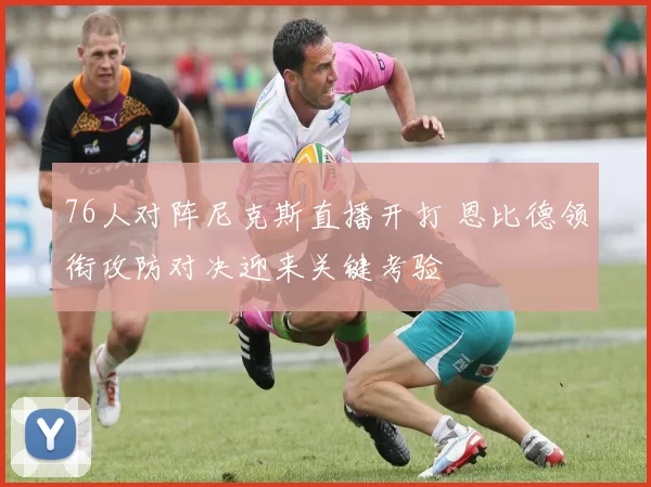 76人对阵尼克斯直播开打 恩比德领衔攻防对决迎来关键考验