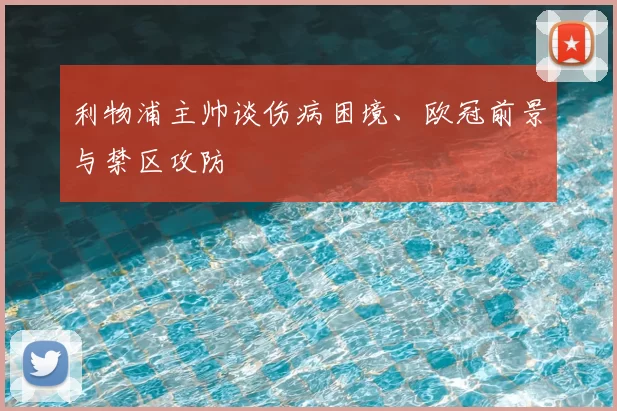 利物浦主帅谈伤病困境、欧冠前景与禁区攻防