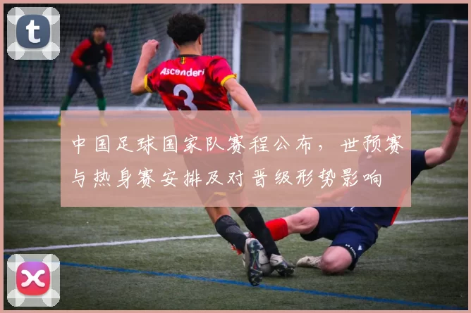 中国足球国家队赛程公布，世预赛与热身赛安排及对晋级形势影响
