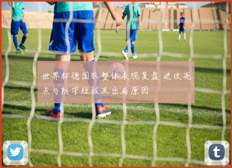 世界杯德国队整体表现复盘 进攻亮点与防守短板及出局原因