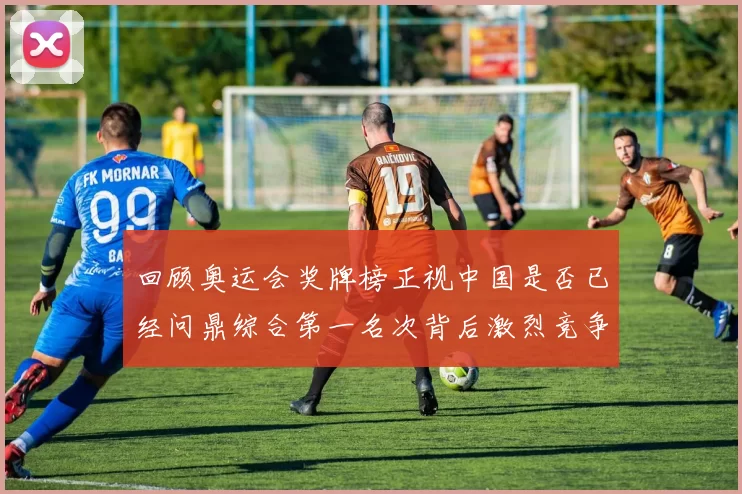 回顾奥运会奖牌榜正视中国是否已经问鼎综合第一名次背后激烈竞争