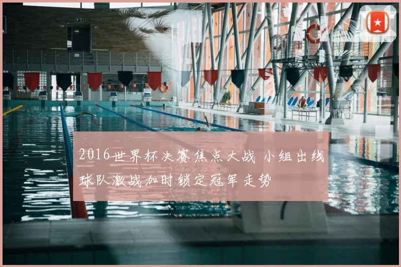 2016世界杯决赛焦点大战 小组出线球队激战加时锁定冠军走势