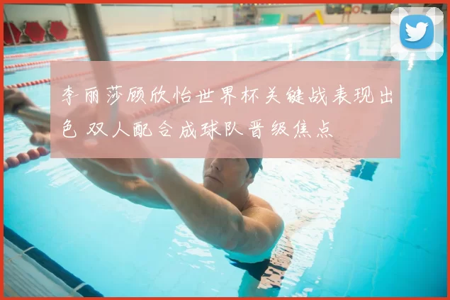 李丽莎顾欣怡世界杯关键战表现出色 双人配合成球队晋级焦点