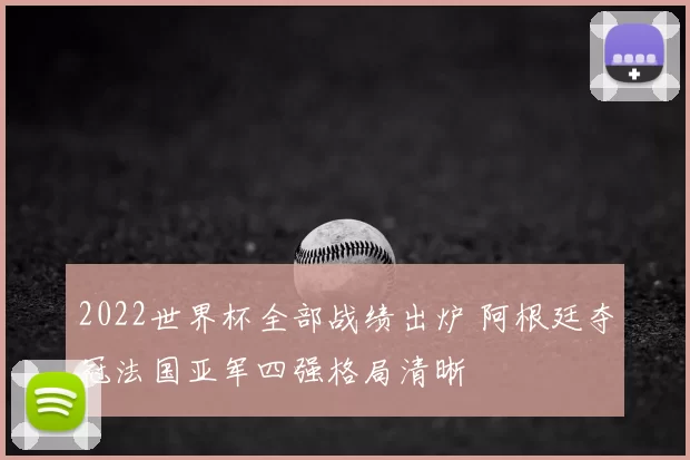 2022世界杯全部战绩出炉 阿根廷夺冠法国亚军四强格局清晰