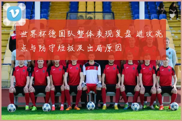 世界杯德国队整体表现复盘 进攻亮点与防守短板及出局原因