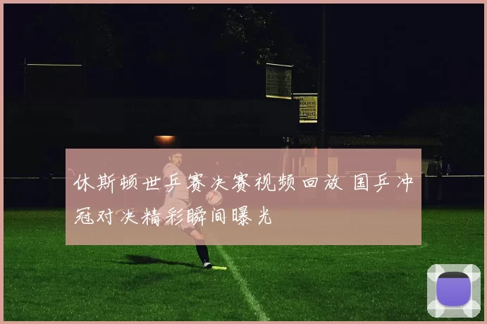 休斯顿世乒赛决赛视频回放 国乒冲冠对决精彩瞬间曝光
