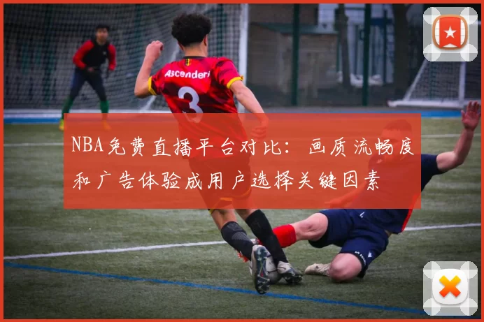 NBA免费直播平台对比:画质流畅度和广告体验成用户选择关键因素