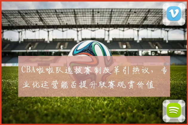 CBA啦啦队选拔赛制改革引热议，专业化运营能否提升联赛观赏价值